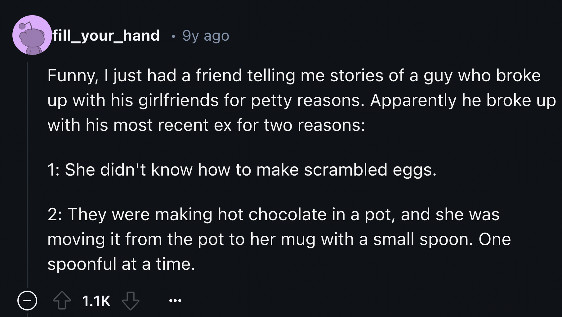 screenshot - fill_your_hand 9y ago Funny, I just had a friend telling me stories of a guy who broke up with his girlfriends for petty reasons. Apparently he broke up with his most recent ex for two reasons 1 She didn't know how to make scrambled eggs. 2 T